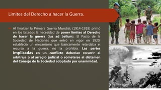Limites del Derecho a hacer la Guerra.
 Al finalizar la Primera Guerra Mundial, (1914-1918) primó
en los Estados la necesidad de poner limites al Derecho
de hacer la guerra (ius ad bellum). El Pacto de la
Sociedad de Naciones que entró en vigor en 1920,
estableció un mecanismo que básicamente retardaba el
recurso a la guerra, no la prohibía. Las partes
implicadas en un conflicto deberían recurrir al
arbitraje o al arreglo judicial o someterse al dictamen
del Consejo de la Sociedad adoptado por unanimidad.
 