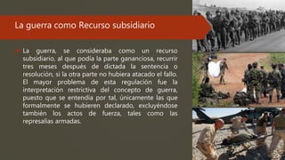 La guerra como Recurso subsidiario
 La guerra, se consideraba como un recurso
subsidiario, al que podía la parte gananciosa, recurrir
tres meses después de dictada la sentencia o
resolución, si la otra parte no hubiera atacado el fallo.
El mayor problema de esta regulación fue la
interpretación restrictiva del concepto de guerra,
puesto que se entendía por tal, únicamente las que
formalmente se hubieren declarado, excluyéndose
también los actos de fuerza, tales como las
represalias armadas.
 