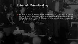 El tratado Briand-Kellog
 En 1928, se firma el Tratado General de Renuncia a la Guerra entre el ministro
francés de asunto exteriores (Briand) y el secretario de estado norteamericano
(Kellog). Esto fue un tratado de vocación universal, puesto que en poco tiempo
contó con la firma de 65 Estados.
 