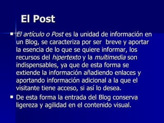 El Post <ul><li>El artículo o Post  es la unidad de información en un Blog, se caracteriza por ser  breve y aportar la ese...