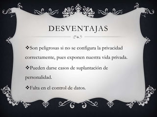 DESVENTAJAS
Son peligrosas si no se configura la privacidad
correctamente, pues exponen nuestra vida privada.
Pueden darse casos de suplantación de
personalidad.
Falta en el control de datos.
 