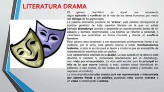 El género dramático es aquel que representa
algún episodio o conflicto de la vida de los seres humanos por medio
del diálogo de los personajes.
La palabra dramático proviene de “drama”; esta palabra corresponde al
nombre genérico de toda creación literaria en la que un artista
llamado dramaturgo concibe y desarrolla un acontecimiento dentro de un
espacio y tiempos determinados. Los hechos se refieren a personas o
caracteres que simbolizan en forma concreta y directa un conflicto
humano.
Este género esta destinado a ser representado públicamente frente a un
auditorio, por lo tanto, este género abarca a todas manifestaciones
teatrales, a todo lo escrito para el teatro y a todo lo que es susceptible de
representación escénica ante un público.
Una característica esencial es la acción. Lo que sucede en la obra no está
descrito ni narrado ni comentado directamente por el dramaturgo,
sino visto por el espectador. La obra está escrita, pero lo principal en
ella es lo que ocurre (debido a esto, existen obras dramáticas sin
palabras, o sea mudas, en las cuales se utilizan gestos y actitudes que
expresan el conflicto).
La obra dramática ha sido creada para ser representada o interpretada
por actores frente a un público, pudiendo estar escrita enprosa o
en verso o combinando a ambos.
LITERATURA DRAMA