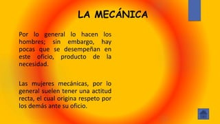 LA MECÁNICA
Por lo general lo hacen los
hombres; sin embargo, hay
pocas que se desempeñan en
este oficio, producto de la
necesidad.
Las mujeres mecánicas, por lo
general suelen tener una actitud
recta, el cual origina respeto por
los demás ante su oficio.
 