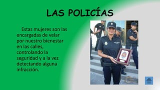 LAS POLICÍAS
Estas mujeres son las
encargadas de velar
por nuestro bienestar
en las calles,
controlando la
seguridad y a la vez
detectando alguna
infracción.
 
