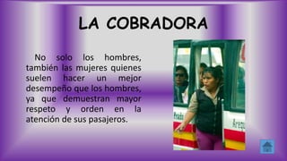 LA COBRADORA
No solo los hombres,
también las mujeres quienes
suelen hacer un mejor
desempeño que los hombres,
ya que demuestran mayor
respeto y orden en la
atención de sus pasajeros.
 