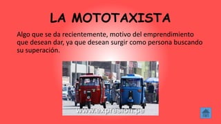 LA MOTOTAXISTA
Algo que se da recientemente, motivo del emprendimiento
que desean dar, ya que desean surgir como persona buscando
su superación.
 