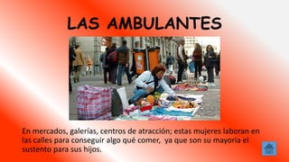 LAS AMBULANTES
En mercados, galerías, centros de atracción; estas mujeres laboran en
las calles para conseguir algo qué comer, ya que son su mayoría el
sustento para sus hijos.
 