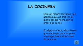 LA COCINERA
Con sus manos sagradas, son
aquellas que no ofrecen el
menú del día hecha con el
amor que su ser.
En algunos casos, ellas tienen
que madrugar para empezar
a trabajar hasta altas horas
de la noche.
 