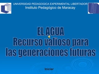 EL AGUA Recurso valioso para las generaciones futuras Iniciar UNIVERSIDAD PEDAGOGICA EXPERIMENTAL LIBERTADOR Instituto Pedagógico de Maracay 