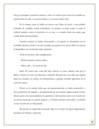 10
cara, ya tranquilo. Levantó la cabeza y miró a la señora, pero ésta no le miraba ya,
miraba hacia la calle, a un punto lejano, y su rostro estaba triste.
En la mesita, ante él, había un nuevo vaso lleno de leche y otro platillo
colmado de vainillas; comió lentamente, sin pensar en nada, como si nada le
hubiera pasado, como si estuviera en su casa y su madre fuera esa mujer que
estaba detrás del mostrador.
Cuando terminó ya había obscurecido y el negocio se iluminaba con la
bombilla eléctrica. Estuvo un rato sentado, pensando en lo que le diría a la señora
al despedirse, sin ocurrírsele nada oportuno.
Al fin se levantó y dijo simplemente:
-Muchas gracias, señora; adiós...
-Adiós, hijo... -le contestó ella.
Salió. El viento que venía del mar refrescó su cara, caliente aún por el
llanto. Caminó un rato sin dirección, tomando después por una calle que bajaba
hacia los muelles. La noche era hermosísima y grandes estrellas aparecían en el
cielo de verano.
Pensó en la señora rubia que tan generosamente se había conducido, e
hizo propósitos de pagarle y recompensarla de una manera digna cuando tuviera
dinero; pero estos pensamientos de gratitud se desvanecían junto con el ardor de
su rostro, hasta que no quedó ninguno, y el hecho reciente retrocedió y se perdió
en los recodos de su vida pasada.
De pronto se sorprendió cantando algo en voz baja. Se irguió alegremente,
pisando con firmeza y decisión.
 