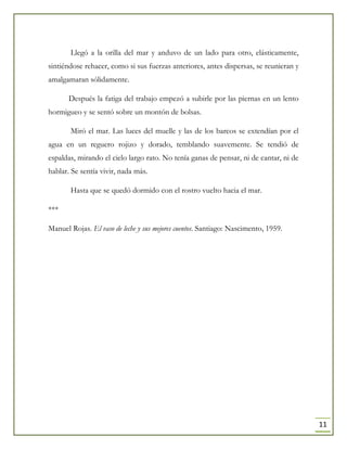 11
Llegó a la orilla del mar y anduvo de un lado para otro, elásticamente,
sintiéndose rehacer, como si sus fuerzas anteriores, antes dispersas, se reunieran y
amalgamaran sólidamente.
Después la fatiga del trabajo empezó a subirle por las piernas en un lento
hormigueo y se sentó sobre un montón de bolsas.
Miró el mar. Las luces del muelle y las de los barcos se extendían por el
agua en un reguero rojizo y dorado, temblando suavemente. Se tendió de
espaldas, mirando el cielo largo rato. No tenía ganas de pensar, ni de cantar, ni de
hablar. Se sentía vivir, nada más.
Hasta que se quedó dormido con el rostro vuelto hacia el mar.
***
Manuel Rojas. El vaso de leche y sus mejores cuentos. Santiago: Nascimento, 1959.
 
