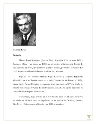 12
Manuel Rojas
Infancia
Manuel Rojas Sepúlveda (Buenos Aires, Argentina, 8 de enero de 1896 -
Santiago, Chile, 11 de marzo de 1973) fue un escritor chileno, autor de más de
una veintena de libros, que abarcaron cuentos, novelas, poemarios y ensayos. En
1957 fue reconocido con el Premio Nacional de Literatura.
Hijo de los chilenos Manuel Rojas Córdoba y Dorotea Sepúlveda
González, nació en Buenos Aires, en la calle Combate de los Pozos, Nº 1678,
actual barrio Parque Patricios, pero cuando tenía tres años, en 1899, la familia se
instala en Santiago de Chile. Su madre retorna con él a la capital argentina en
1903, dos años después de enviudar.
Autodidacta, Rojas estudió en la escuela solo hasta los 11 años. Vive con
su madre en distintas casas de inquilinato de los barrios de Caballito, Flores y
Boedo; en 1908 se mudan a Rosario y, en 1910, a Mendoza.
 