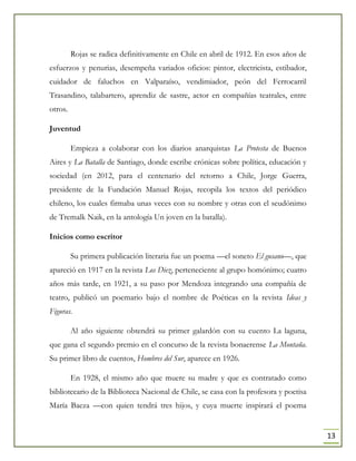 13
Rojas se radica definitivamente en Chile en abril de 1912. En esos años de
esfuerzos y penurias, desempeña variados oficios: pintor, electricista, estibador,
cuidador de faluchos en Valparaíso, vendimiador, peón del Ferrocarril
Trasandino, talabartero, aprendiz de sastre, actor en compañías teatrales, entre
otros.
Juventud
Empieza a colaborar con los diarios anarquistas La Protesta de Buenos
Aires y La Batalla de Santiago, donde escribe crónicas sobre política, educación y
sociedad (en 2012, para el centenario del retorno a Chile, Jorge Guerra,
presidente de la Fundación Manuel Rojas, recopila los textos del periódico
chileno, los cuales firmaba unas veces con su nombre y otras con el seudónimo
de Tremalk Naik, en la antología Un joven en la batalla).
Inicios como escritor
Su primera publicación literaria fue un poema —el soneto El gusano—, que
apareció en 1917 en la revista Los Diez, perteneciente al grupo homónimo; cuatro
años más tarde, en 1921, a su paso por Mendoza integrando una compañía de
teatro, publicó un poemario bajo el nombre de Poéticas en la revista Ideas y
Figuras.
Al año siguiente obtendrá su primer galardón con su cuento La laguna,
que gana el segundo premio en el concurso de la revista bonaerense La Montaña.
Su primer libro de cuentos, Hombres del Sur, aparece en 1926.
En 1928, el mismo año que muere su madre y que es contratado como
bibliotecario de la Biblioteca Nacional de Chile, se casa con la profesora y poetisa
María Baeza —con quien tendrá tres hijos, y cuya muerte inspirará el poema
 
