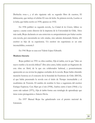 14
Deshecha rosa—, y al año siguiente sale su segundo libro de cuentos, El
delincuente, que incluye el célebre El vaso de leche. Su primera novela, Lanchas en
la bahía, que había escrito en 1930, aparece en 1932.
En 1936 publicó su segunda novela, La Ciudad de los Césares, fallece su
esposa y asume como director de la imprenta de la Universidad de Chile. Años
más tarde, Rojas declararía en una entrevista su arrepentimiento por haber escrito
esta novela, por encontrarla no solo «mala», sino además demasiado ficticia. «El
escritor es hijo de su experiencia. Un escritor sin experiencia es un ente
inconcebible», sostenía.5
En 1941 Rojas se casa con Valerie López Edwards.
Madurez literaria
Rojas publicó en 1951 su obra cumbre, Hijo de ladrón, con la que "abre un
nuevo rumbo a la novela chilena". Dos años antes, había sacado un fragmento de
esta obra en Babel, de la que era colaborador habitual, y posteriormente
aparecerán en esa revista las páginas excluidas de la novela. Rojas había obtenido
mención honrosa en el concurso de la Sociedad de Escritores de Chile (SECH),
al que había presentado la novela con el título de Tiempo irremediable y el
seudónimo de Torestin. El cambio de nombre lo hizo a sugerencia del escritor
Enrique Espinosa. Con Mejor que el vino (1958), Sombras contra el muro (1964) y La
oscura vida radiante (1971), Hijo de ladrón forma una tetralogía de aprendizaje que
tiene como protagonista a Aniceto Hevia.
En 1957 Manuel Rojas fue galardonado con el premio nacional de
Literatura.
 