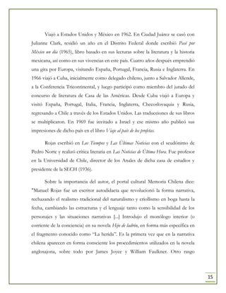 15
Viajó a Estados Unidos y México en 1962. En Ciudad Juárez se casó con
Julianne Clark, residió un año en el Distrito Federal donde escribió Pasé por
México un día (1965), libro basado en sus lecturas sobre la literatura y la historia
mexicana, así como en sus vivencias en este país. Cuatro años después emprendió
una gira por Europa, visitando España, Portugal, Francia, Rusia e Inglaterra. En
1966 viajó a Cuba, inicialmente como delegado chileno, junto a Salvador Allende,
a la Conferencia Tricontinental, y luego participó como miembro del jurado del
concurso de literatura de Casa de las Américas. Desde Cuba viajó a Europa y
visitó España, Portugal, Italia, Francia, Inglaterra, Checoslovaquia y Rusia,
regresando a Chile a través de los Estados Unidos. Las traducciones de sus libros
se multiplicaron. En 1969 fue invitado a Israel y ese mismo año publicó sus
impresiones de dicho país en el libro Viaje al país de los profetas.
Rojas escribió en Los Tiempos y Las Últimas Noticias con el seudónimo de
Pedro Norte y realizó crítica literaria en Las Noticias de Última Hora. Fue profesor
en la Universidad de Chile, director de los Anales de dicha casa de estudios y
presidente de la SECH (1936).
Sobre la importancia del autor, el portal cultural Memoria Chilena dice:
"Manuel Rojas fue un escritor autodidacta que revolucionó la forma narrativa,
rechazando el realismo tradicional del naturalismo y criollismo en boga hasta la
fecha, cambiando las estructuras y el lenguaje tanto como la sensibilidad de los
personajes y las situaciones narrativas [...] Introdujo el monólogo interior (o
corriente de la conciencia) en su novela Hijo de ladrón, en forma más específica en
el fragmento conocido como “La herida”. Es la primera vez que en la narrativa
chilena aparecen en forma consciente los procedimientos utilizados en la novela
anglosajona, sobre todo por James Joyce y William Faulkner. Otro rasgo
 