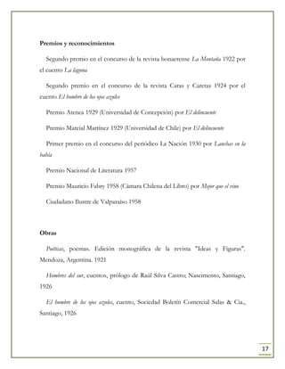 17
Premios y reconocimientos
Segundo premio en el concurso de la revista bonaerense La Montaña 1922 por
el cuento La laguna
Segundo premio en el concurso de la revista Caras y Caretas 1924 por el
cuento El hombre de los ojos azules
Premio Atenea 1929 (Universidad de Concepción) por El delincuente
Premio Marcial Martínez 1929 (Universidad de Chile) por El delincuente
Primer premio en el concurso del periódico La Nación 1930 por Lanchas en la
bahía
Premio Nacional de Literatura 1957
Premio Mauricio Fabry 1958 (Cámara Chilena del Libro) por Mejor que el vino
Ciudadano Ilustre de Valparaíso 1958
Obras
Poéticas, poemas. Edición monográfica de la revista "Ideas y Figuras".
Mendoza, Argentina. 1921
Hombres del sur, cuentos, prólogo de Raúl Silva Castro; Nascimento, Santiago,
1926
El hombre de los ojos azules, cuento, Sociedad Boletín Comercial Salas & Cia.,
Santiago, 1926
 