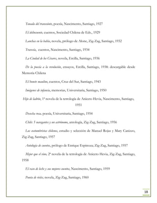 18
Tonada del transeúnte, poesía, Nascimento, Santiago, 1927
El delincuente, cuentos, Sociedad Chilena de Eds., 1929
Lanchas en la bahía, novela, prólogo de Alone, Zig-Zag, Santiago, 1932
Travesía, cuentos, Nascimento, Santiago, 1934
La Ciudad de los Césares, novela, Ercilla, Santiago, 1936
De la poesía a la revolución, ensayos, Ercilla, Santiago, 1938: descargable desde
Memoria Chilena
El bonete maulino, cuentos, Cruz del Sur, Santiago, 1943
Imágenes de infancia, memorias, Universitaria, Santiago, 1950
Hijo de ladrón, 1ª novela de la tetrología de Aniceto Hevia, Nascimento, Santiago,
1951
Desecha rosa, poesía, Universitaria, Santiago, 1954
Chile: 5 navegantes y un astrónomo, antología, Zig-Zag, Santiago, 1956
Los costumbristas chilenos, estudio y selección de Manuel Rojas y Mary Canizzo,
Zig-Zag, Santiago, 1957
Antología de cuentos, prólogo de Enrique Espinoza; Zig-Zag, Santiago, 1957
Mejor que el vino, 2ª novela de la tetrología de Aniceto Hevia, Zig-Zag, Santiago,
1958
El vaso de leche y sus mejores cuentos, Nascimento, Santiago, 1959
Punta de rieles, novela, Zig-Zag, Santiago, 1960
 