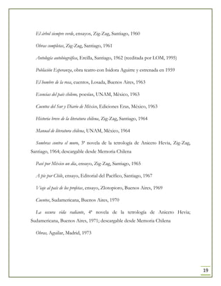 19
El árbol siempre verde, ensayos, Zig-Zag, Santiago, 1960
Obras completas, Zig-Zag, Santiago, 1961
Antología autobiográfica, Ercilla, Santiago, 1962 (reeditada por LOM, 1995)
Población Esperanza, obra teatro con Isidora Aguirre y estrenada en 1959
El hombre de la rosa, cuentos, Losada, Buenos Aires, 1963
Esencias del país chileno, poesías, UNAM, México, 1963
Cuentos del Sur y Diario de México, Ediciones Eras, México, 1963
Historia breve de la literatura chilena, Zig-Zag, Santiago, 1964
Manual de literatura chilena, UNAM, México, 1964
Sombras contra el muro, 3ª novela de la tetrología de Aniceto Hevia, Zig-Zag,
Santiago, 1964; descargable desde Memoria Chilena
Pasé por México un día, ensayo, Zig-Zag, Santiago, 1965
A pie por Chile, ensayo, Editorial del Pacífico, Santiago, 1967
Viaje al país de los profetas, ensayo, Zlotopioro, Buenos Aires, 1969
Cuentos, Sudamericana, Buenos Aires, 1970
La oscura vida radiante, 4ª novela de la tetrología de Aniceto Hevia;
Sudamericana, Buenos Aires, 1971; descargable desde Memoria Chilena
Obras, Aguilar, Madrid, 1973
 