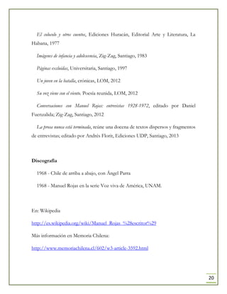20
El colocolo y otros cuentos, Ediciones Huracán, Editorial Arte y Literatura, La
Habana, 1977
Imágenes de infancia y adolescencia, Zig-Zag, Santiago, 1983
Páginas excluidas, Universitaria, Santiago, 1997
Un joven en la batalla, crónicas, LOM, 2012
Su voz viene con el viento. Poesía reunida, LOM, 2012
Conversaciones con Manuel Rojas: entrevistas 1928-1972, editado por Daniel
Fuenzalida; Zig-Zag, Santiago, 2012
La prosa nunca está terminada, reúne una docena de textos dispersos y fragmentos
de entrevistas; editado por Andrés Florit, Ediciones UDP, Santiago, 2013
Discografía
1968 - Chile de arriba a abajo, con Ángel Parra
1968 - Manuel Rojas en la serie Voz viva de América, UNAM.
En: Wikipedia
http://es.wikipedia.org/wiki/Manuel_Rojas_%28escritor%29
Más información en Memoria Chilena:
http://www.memoriachilena.cl/602/w3-article-3592.html
 