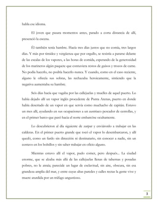 3
habla ese idioma.
El joven que pasara momentos antes, parado a corta distancia de allí,
presenció la escena.
Él también tenía hambre. Hacía tres días justos que no comía, tres largos
días. Y más por timidez y vergüenza que por orgullo, se resistía a pararse delante
de las escalas de los vapores, a las horas de comida, esperando de la generosidad
de los marineros algún paquete que contuviera restos de guisos y trozos de carne.
No podía hacerlo, no podría hacerlo nunca. Y cuando, como en el caso reciente,
alguno le ofrecía sus sobras, las rechazaba heroicamente, sintiendo que la
negativa aumentaba su hambre.
Seis días hacía que vagaba por las callejuelas y muelles de aquel puerto. Lo
había dejado allí un vapor inglés procedente de Punta Arenas, puerto en donde
había desertado de un vapor en que servía como muchacho de capitán. Estuvo
un mes allí, ayudando en sus ocupaciones a un austriaco pescador de centollas, y
en el primer barco que pasó hacia el norte embarcóse ocultamente.
Lo descubrieron al día siguiente de zarpar y enviáronlo a trabajar en las
calderas. En el primer puerto grande que tocó el vapor lo desembarcaron, y allí
quedó, como un fardo sin dirección ni destinatario, sin conocer a nadie, sin un
centavo en los bolsillos y sin saber trabajar en oficio alguno.
Mientras estuvo allí el vapor, pudo comer, pero después... La ciudad
enorme, que se alzaba más allá de las callejuelas llenas de tabernas y posadas
pobres, no le atraía; parecíale un lugar de esclavitud, sin aire, obscura, sin esa
grandeza amplia del mar, y entre cuyas altas paredes y calles rectas la gente vive y
muere aturdida por un tráfago angustioso.
 