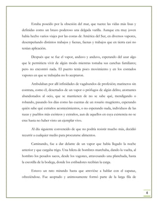 4
Estaba poseído por la obsesión del mar, que tuerce las vidas más lisas y
definidas como un brazo poderoso una delgada varilla. Aunque era muy joven
había hecho varios viajes por las costas de América del Sur, en diversos vapores,
desempeñando distintos trabajos y faenas, faenas y trabajos que en tierra casi no
tenían aplicación.
Después que se fue el vapor, anduvo y anduvo, esperando del azar algo
que le permitiera vivir de algún modo mientras tomaba sus canchas familiares;
pero no encontró nada. El puerto tenía poco movimiento y en los contados
vapores en que se trabajaba no lo aceptaron.
Ambulaban por allí infinidades de vagabundos de profesión; marineros sin
contrata, como él, desertados de un vapor o prófugos de algún delito; atorrantes
abandonados al ocio, que se mantienen de no se sabe qué, mendigando o
robando, pasando los días como las cuentas de un rosario mugriento, esperando
quién sabe qué extraños acontecimientos, o no esperando nada, individuos de las
razas y pueblos más exóticos y extraños, aun de aquellos en cuya existencia no se
cree hasta no haber visto un ejemplar vivo.
Al día siguiente convencido de que no podría resistir mucho más, decidió
recurrir a cualquier medio para procurarse alimentos.
Caminando, fue a dar delante de un vapor que había llegado la noche
anterior y que cargaba trigo. Una hilera de hombres marchaba, dando la vuelta, al
hombro los pesados sacos, desde los vagones, atravesando una planchada, hasta
la escotilla de la bodega, donde los estibadores recibían la carga.
Estuvo un rato mirando hasta que atrevióse a hablar con el capataz,
ofreciéndose. Fue aceptado y animosamente formó parte de la larga fila de
 