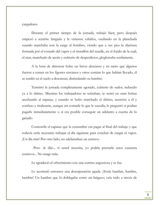 5
cargadores.
Durante el primer tiempo de la jornada, trabajó bien; pero después
empezó a sentirse fatigado y le vinieron vahídos, vacilando en la planchada
cuando marchaba con la carga al hombro, viendo que a sus pies la abertura
formada por el costado del vapor y el murallón del muelle, en el fondo de la cual,
el mar, manchado de aceite y cubierto de desperdicios, glogloteaba sordamente.
A la hora de almorzar hubo un breve descanso y en tanto que algunos
fueron a comer en los figones cercanos y otros comían lo que habían llevado, él
se tendió en el suelo a descansar, disimulando su hambre.
Terminó la jornada completamente agotado, cubierto de sudor, reducido
ya a lo último. Mientras los trabajadores se retiraban, se sentó en unas bolsas
acechando al capataz, y cuando se hubo marchado el último, acercóse a él y
confuso y titubeante, aunque sin contarle lo que le sucedía, le preguntó si podían
pagarle inmediatamente o si era posible conseguir un adelanto a cuenta de lo
ganado.
Contestóle el capataz que la costumbre era pagar al final del trabajo y que
todavía sería necesario trabajar el día siguiente para concluir de cargar el vapor.
¡Un día más! Por otro lado, no adelantaban un centavo.
-Pero -le dijo-, si usted necesita, yo podría prestarle unos cuarenta
centavos... No tengo más.
Le agradeció el ofrecimiento con una sonrisa angustiosa y se fue.
Le acometió entonces una desesperación aguda. ¡Tenía hambre, hambre,
hambre! Un hambre que lo doblegaba como un latigazo; veía todo a través de
 