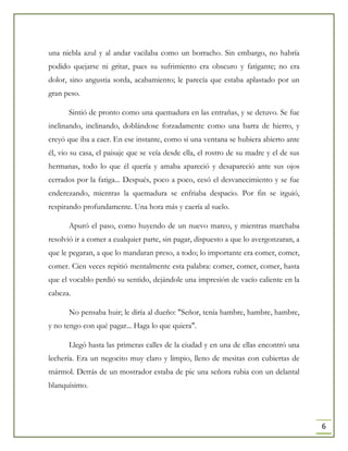 6
una niebla azul y al andar vacilaba como un borracho. Sin embargo, no habría
podido quejarse ni gritar, pues su sufrimiento era obscuro y fatigante; no era
dolor, sino angustia sorda, acabamiento; le parecía que estaba aplastado por un
gran peso.
Sintió de pronto como una quemadura en las entrañas, y se detuvo. Se fue
inclinando, inclinando, doblándose forzadamente como una barra de hierro, y
creyó que iba a caer. En ese instante, como si una ventana se hubiera abierto ante
él, vio su casa, el paisaje que se veía desde ella, el rostro de su madre y el de sus
hermanas, todo lo que él quería y amaba apareció y desapareció ante sus ojos
cerrados por la fatiga... Después, poco a poco, cesó el desvanecimiento y se fue
enderezando, mientras la quemadura se enfriaba despacio. Por fin se irguió,
respirando profundamente. Una hora más y caería al suelo.
Apuró el paso, como huyendo de un nuevo mareo, y mientras marchaba
resolvió ir a comer a cualquier parte, sin pagar, dispuesto a que lo avergonzaran, a
que le pegaran, a que lo mandaran preso, a todo; lo importante era comer, comer,
comer. Cien veces repitió mentalmente esta palabra: comer, comer, comer, hasta
que el vocablo perdió su sentido, dejándole una impresión de vacío caliente en la
cabeza.
No pensaba huir; le diría al dueño: "Señor, tenía hambre, hambre, hambre,
y no tengo con qué pagar... Haga lo que quiera".
Llegó hasta las primeras calles de la ciudad y en una de ellas encontró una
lechería. Era un negocito muy claro y limpio, lleno de mesitas con cubiertas de
mármol. Detrás de un mostrador estaba de pie una señora rubia con un delantal
blanquísimo.
 