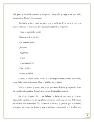 8
ella; pero a mitad de camino se arrepintió, retrocedió y tropezó en una silla,
instalándose después en un rincón.
Acudió la señora, pasó un trapo por la cubierta de la mesa y con voz
suave, en la que se notaba un dejo de acento español, le preguntó:
-¿Qué se va usted a servir?
Sin mirarla, le contestó:
-Un vaso de leche.
-¿Grande?
-Sí, grande.
-¿Solo?
-¿Hay bizcochos?
-No; vainillas.
-Bueno, vainillas.
Cuando la señora se dio vuelta, él se restregó las manos sobre las rodillas,
regocijado, como quien tiene frío y va a beber algo caliente.
Volvió la señora y colocó ante él un gran vaso de leche y un platillo lleno
de vainillas, dirigiéndose después a su puesto detrás del mostrador.
Su primer impulso fue el de beberse la leche de un trago y comerse
después las vainillas, pero en seguida se arrepintió; sentía que los ojos de la mujer
lo miraban con curiosidad. No se atrevía a mirarla; le parecía que, al hacerlo,
conocería su estado de ánimo y sus propósitos vergonzosos y él tendría que
 