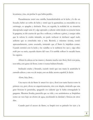 9
levantarse e irse, sin probar lo que había pedido.
Pausadamente tomó una vainilla, humedeciéndola en la leche y le dio un
bocado; bebió un sorbo de leche y sintió que la quemadura; ya encendida en su
estómago, se apagaba y deshacía. Pero, en seguida, la realidad de su situación
desesperada surgió ante él y algo apretado y caliente subió desde su corazón hasta
la garganta; se dio cuenta de que iba a sollozar, a sollozar a gritos, y aunque sabía
que la señora lo estaba mirando, no pudo rechazar ni deshacer aquel nudo
ardiente que se estrechaba más y más. Resistió, y mientras resistía, comió
apresuradamente, como asustado, temiendo que el llanto le impidiera comer.
Cuando terminó con la leche y las vainillas se le nublaron los ojos y algo tibio
rodó por su nariz, cayendo dentro del vaso. Un terrible sollozo lo sacudió hasta
los zapatos.
Afirmó la cabeza en las manos y durante mucho rato lloró, lloró con pena,
con rabia, con ganas de llorar, como si nunca hubiera llorado.
Inclinado estaba y llorando, cuando sintió que una mano le acariciaba la
cansada cabeza y una voz de mujer, con un dulce acento español, le decía:
-Llore, hijo, llore...
Una nueva ola de llanto le arrasó los ojos y lloró con tanta fuerza como la
primera vez, pero ahora no angustiosamente, sino con alegría, sintiendo que una
gran frescura lo penetraba, apagando eso caliente que le había estrangulado la
garganta. Mientras lloraba, parecióle que su vida y sus sentimientos se limpiaban
como un vaso bajo un chorro de agua, recobrando la claridad y firmeza de otros
días.
Cuando pasó el acceso de llanto, se limpió con su pañuelo los ojos y la
 