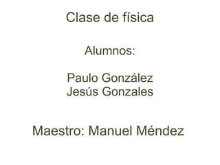 Alumnos: Paulo González Jesús Gonzales Maestro: Manuel Méndez  Clase de física 