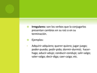  Irregulares: son los verbos que la conjugarlos
presentan cambios en su raíz o en su
terminación.
 Ejemplos:
• Adquirir-adquiero; querer-quiero; jugar-juego;
poder-puedo; pedir-pido; dormir-durmió; hacer-
haga; aducir-aduje; conducir-conduje; salir-salgo;
valer-valgo; decir-diga; caer-caiga; etc.
 