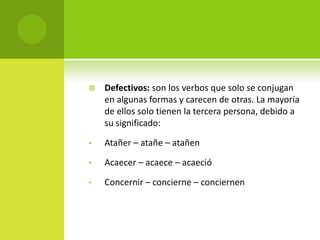  Defectivos: son los verbos que solo se conjugan
en algunas formas y carecen de otras. La mayoría
de ellos solo tienen la tercera persona, debido a
su significado:
• Atañer – atañe – atañen
• Acaecer – acaece – acaeció
• Concernir – concierne – conciernen
 