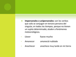  Impersonales o unipersonales: son los verbos
que solo se conjugan en tercera persona del
singular, en todos los tiempos, porque no tienen
un sujeto determinado; aluden a fenómenos
meteorológicos.
• Llover llueve mucho
• Amanecer amaneció nublado
• Anochecer anochece muy tarde en mi tierra
 