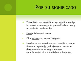 POR SU SIGNIFICADO
 Transitivos: son los verbos cuyo significado exige
la presencia de un agente que realiza la acción, y
un paciente que la recibe.
• Llevé mi dinero al banco
• Ellos lavaron con esmero los pisos
 Los dos verbos anteriores son transitivos porque
tienen un agente (yo, ellos) cuya acción recae
directamente sobre los pacientes o
complementos directos: mi dinero, los pisos.
 