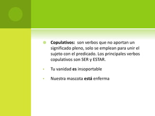  Copulativos: son verbos que no aportan un
significado pleno, solo se emplean para unir el
sujeto con el predicado. Los principales verbos
copulativos son SER y ESTAR.
• Tu vanidad es insoportable
• Nuestra mascota está enferma
 