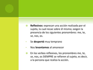  Reflexivos: expresan una acción realizada por el
sujeto, la cual recae sobre él mismo; exigen la
presencia de los siguientes pronombres: me, te,
se, nos, os.
• Se despertó muy temprano
• Nos levantamos al amanecer
 En los verbos reflexivos, los pronombres me, te,
se, nos, os SIEMPRE se refieren al sujeto, es decir,
a la persona que realiza la acción.
 