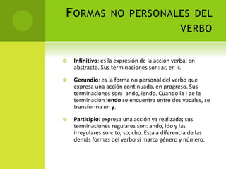 FORMAS NO PERSONALES DEL
VERBO
 Infinitivo: es la expresión de la acción verbal en
abstracto. Sus terminaciones son: ar, er, ir.
 Gerundio: es la forma no personal del verbo que
expresa una acción continuada, en progreso. Sus
terminaciones son: ando, iendo. Cuando la i de la
terminación iendo se encuentra entre dos vocales, se
transforma en y.
 Participio: expresa una acción ya realizada; sus
terminaciones regulares son: ando, ido y las
irregulares son: to, so, cho. Esta a diferencia de las
demás formas del verbo si marca género y número.
 