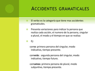 ACCIDENTES GRAMATICALES
 El verbo es la categoría que tiene mas accidentes
gramaticales.
 Presenta variaciones para indicar la persona que
realiza cada acción, el numero de la persona, singular
o plural, el modo y el tiempo en que se realiza:
 Ej:
como: primera persona del singular, modo
indicativo, tiempo presente.
comerás: segunda persona del singular, modo
indicativo, tiempo futuro.
comamos: primera persona de plural, modo
subjuntivo, tiempo presente.
 