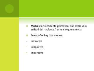  Modo: es el accidente gramatical que expresa la
actitud del hablante frente a lo que enuncia.
 En español hay tres modos:
• Indicativo
• Subjuntivo
• imperativo
 