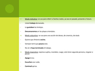  Modo indicativo: se usa para referir a hechos reales, ya sea en pasado, presente o futuro.
• Usted trabaja demasiado.
• Le gustaban las lentejas.
• Descansaremos en las playas orientales.
 Modo subjuntivo: se usa para una acción de deseo, de creencia, de duda
• Quiero que Antonio cocine.
• Siempre temí que pasara esto.
• No sé si haya terminado el trabajo.
 Modo imperativo: expresa suplica, mandato, ruego; solo tiene segunda persona, singular o
plural.
• Apaga la luz.
• Escuchen ese ruido.
• Caminad aprisa.
 