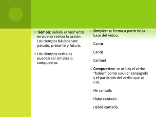  Tiempo: señala el momento
en que se realiza la acción.
Los tiempos básicos son:
pasado, presente y futuro.
 Los tiempos verbales
pueden ser simples o
compuestos.
 Simples: se forma a partir de la
base del verbo.
• Canto
• Canté
• Cantaré
 Compuestos: se utiliza el verbo
“haber” como auxiliar conjugado
y el participio del verbo que se
usa.
• He cantado
• Hube cantado
• Habré cantado.
 