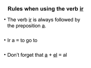 Rules when using the verb  ir The verb  ir  is always followed by the preposition  a .  Ir a = to go to Don’t forget that  a  +  el  = al 