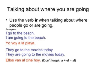 Talking about where you are going Use the verb  ir  when talking about where people go or are going. Examples: I go to the beach. I am going to the beach. Yo voy a la playa. They go to the movies today They are going to the movies today. Ellos van al cine hoy.   (Don’t forget: a + el = al) 