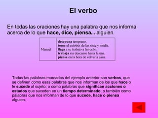En todas las oraciones hay una palabra que nos informa acerca de lo que  hace, dice, piensa...  alguien. Todas las palabras marcadas del ejemplo anterior son  verbos , que se definen como esas palabras que nos informan de los que  hace  o le  sucede  al sujeto; o como palabras que  significan acciones o estados  que suceden en un  tiempo determinado ; o también como palabras que nos informan de lo que  sucede, hace o piensa  alguien. El verbo desayuna  temprano. toma  el autobús de las siete y media. llega  a su trabajo a las ocho. trabaja  sin descanso hasta la una. piensa  en la hora de volver a casa. Manuel  