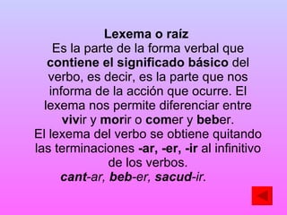 Lexema o raíz   Es la parte de la forma verbal que  contiene el significado   básico  del verbo, es decir, es la parte que nos informa de la acción que ocurre. El lexema nos permite diferenciar entre  viv ir y  mor ir o  com er y  beb er. El lexema del verbo se obtiene quitando las terminaciones  -ar, -er, -ir  al infinitivo de los verbos. cant -ar,  beb -er,  sacud -ir.   