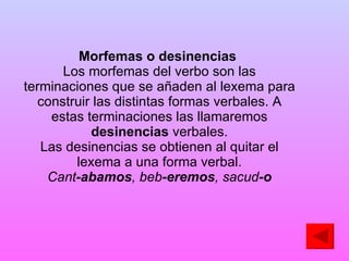 Morfemas o desinencias   Los morfemas del verbo son las terminaciones que se añaden al lexema para construir las distintas formas verbales. A estas terminaciones las llamaremos  desinencias  verbales. Las desinencias se obtienen al quitar el lexema a una forma verbal. Cant -abamos , beb -eremos , sacud -o 