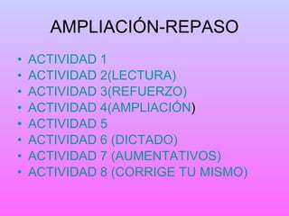 AMPLIACIÓN-REPASO ACTIVIDAD 1 ACTIVIDAD 2(LECTURA) ACTIVIDAD 3(REFUERZO) ACTIVIDAD 4(AMPLIACIÓN ) ACTIVIDAD 5 ACTIVIDAD 6 (DICTADO) ACTIVIDAD 7 (AUMENTATIVOS) ACTIVIDAD 8 (CORRIGE TU MISMO) 