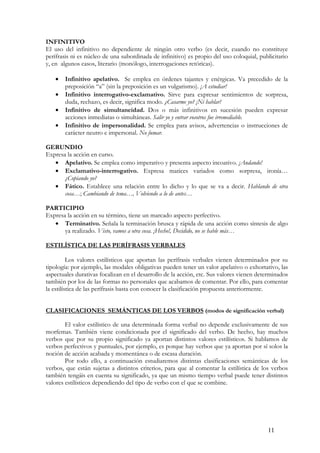 INFINITIVO
El uso del infinitivo no dependiente de ningún otro verbo (es decir, cuando no constituye
perífrasis ni es núcleo de una subordinada de infinitivo) es propio del uso coloquial, publicitario
y, en algunos casos, literario (monólogo, interrogaciones retóricas).
•
•
•
•

Infinitivo apelativo. Se emplea en órdenes tajantes y enérgicas. Va precedido de la
preposición “a” (sin la preposición es un vulgarismo). ¡A estudiar!
Infinitivo interrogativo-exclamativo. Sirve para expresar sentimientos de sorpresa,
duda, rechazo, es decir, significa modo. ¿Casarme yo? ¡Ni hablar!
Infinitivo de simultaneidad. Dos o más infinitivos en sucesión pueden expresar
acciones inmediatas o simultáneas. Salir yo y entrar vosotros fue irremediable.
Infinitivo de impersonalidad. Se emplea para avisos, advertencias o instrucciones de
carácter neutro e impersonal. No fumar.

GERUNDIO
Expresa la acción en curso.
• Apelativo. Se emplea como imperativo y presenta aspecto incoativo. ¡Andando!
• Exclamativo-interrogativo. Expresa matices variados como sorpresa, ironía…
¿Copiando yo?
• Fático. Establece una relación entre lo dicho y lo que se va a decir. Hablando de otra
cosa…; Cambiando de tema…, Volviendo a lo de antes…
PARTICIPIO
Expresa la acción en su término, tiene un marcado aspecto perfectivo.
• Terminativo. Señala la terminación brusca y rápida de una acción como síntesis de algo
ya realizado. Visto, vamos a otra cosa. ¡Hecho!, Decidido, no se hable más…
ESTILÍSTICA DE LAS PERÍFRASIS VERBALES
Los valores estilísticos que aportan las perífrasis verbales vienen determinados por su
tipología: por ejemplo, las modales obligativas pueden tener un valor apelativo o exhortativo, las
aspectuales durativas focalizan en el desarrollo de la acción, etc. Sus valores vienen determinados
también por los de las formas no personales que acabamos de comentar. Por ello, para comentar
la estilística de las perífrasis basta con conocer la clasificación propuesta anteriormente.
CLASIFICACIONES SEMÁNTICAS DE LOS VERBOS (modos de significación verbal)
El valor estilístico de una determinada forma verbal no depende exclusivamente de sus
morfemas. También viene condicionada por el significado del verbo. De hecho, hay muchos
verbos que por su propio significado ya aportan distintos valores estilísticos. Si hablamos de
verbos perfectivos y puntuales, por ejemplo, es porque hay verbos que ya aportan por sí solos la
noción de acción acabada y momentánea o de escasa duración.
Por todo ello, a continuación estudiaremos distintas clasificaciones semánticas de los
verbos, que están sujetas a distintos criterios, para que al comentar la estilística de los verbos
también tengáis en cuenta su significado, ya que un mismo tiempo verbal puede tener distintos
valores estilísticos dependiendo del tipo de verbo con el que se combine.

11

 