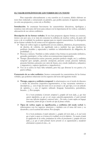 EL VALOR ESTILÍSTICO DE LOS VERBOS DE UN TEXTO
Para responder adecuadamente a esta cuestión en el examen, debéis elaborar un
texto bien redactado y estructurado en párrafos, que podría ajustarse al siguiente esquema
(es solo una propuesta y, como tal, es flexible):
Introducción. Se enumeran brevemente las características discursivas, tipológicas y
temáticas más relevantes del texto para enlazar con la importancia de los verbos, variedad y
adecuación de sus valores estilísticos.
Descripción de las formas verbales. Si nos han propuesto algunas formas en concreto,
iremos uno por uno; si se trata de comentar la estilística de muchos verbos, de parte del
texto o de su totalidad, los podemos agrupar para no repetir características. La descripción
de las formas verbales ha de contar con los siguientes aspectos:
Tipos de verbos según su significación (si son estáticos, dinámicos, de pensamiento,
de dicción, de volición, sin significado real...); también hay que clasificar las
perífrasis (modales y aspectuales y también su subclasificación: de obligación, de
posibilidad…).
Persona y número. También se debe señalar si hay formas no personales (infinitivo,
gerundio, participio) y si hay verbos en construcciones impersonales.
Tiempo (denominación exacta: presente, pretérito perfecto simple, etc.) y estilística
temporal (por ejemplo, presente atemporal, presente actual, presente habitual,
presente histórico, presente con valor de futuro, etc.); modo (indicativo, subjuntivo
e imperativo); y aspecto (perfectivo e imperfectivo).
Voz (si es activa no hace falta señalarlo, pero hay que detectar la voz pasiva y la
pasiva refleja).
Comentario de su valor estilístico. Iremos comentando las características de las formas
verbales, que podemos relacionar con los aspectos del texto del siguiente modo:
Tiempo, aspecto y estilística temporal: lo relacionamos con el modo de discurso
o modo de elocución (expositivo-argumentativo, si hay secuencias narrativas o
descriptivas...), con el tipo de texto (si es un ensayo y de qué tipo, si es un artículo
de opinión...) y con el registro utilizado (lenguaje humanístico, periodístico,
literario…). Por ejemplo:
En el texto predomina el presente atemporal (...ejemplos del texto dado....), que tiene
aspecto imperfectivo, ya que en este ensayo expositivo-argumentativo, el autor pretende
hacer una reflexión atemporal y universal sobre.... Por tanto, el autor emplea un lenguaje
humanístico, dentro del que se inscribe este tipo de formas verbales.
Tipos de verbos según su significación, y estilística del modo verbal: lo
relacionamos con los aspectos anteriores y también con el tema del texto y su
desarrollo y con la actitud del emisor. Por ejemplo:
En el texto predomina el modo indicativo (....ejemplos del texto dado...), lo cual revela
que el autor se mueve en el terreno de la realidad y no de la hipótesis. En cuanto al modo
de significación de los verbos, predominan los verbos de pensamiento (...ejemplos del texto
dado...), ya que el autor pretende hacerse presente en su argumentación y manifestar
abiertamente su punto de vista..., etc.

15

 