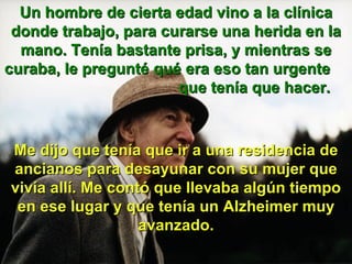 Un hombre de cierta edad vino a la clínica donde trabajo, para curarse una herida en la mano. Tenía bastante prisa, y mientras se curaba, le pregunté qué era eso tan urgente que tenía que hacer. Me dijo que tenía que ir a una residencia de ancianos para desayunar con su mujer que vivía allí. Me contó que llevaba algún tiempo en ese lugar y que tenía un Alzheimer muy avanzado.